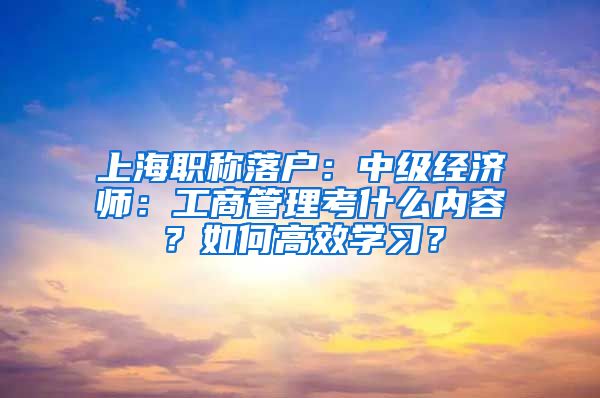 上海职称落户：中级经济师：工商管理考什么内容？如何高效学习？