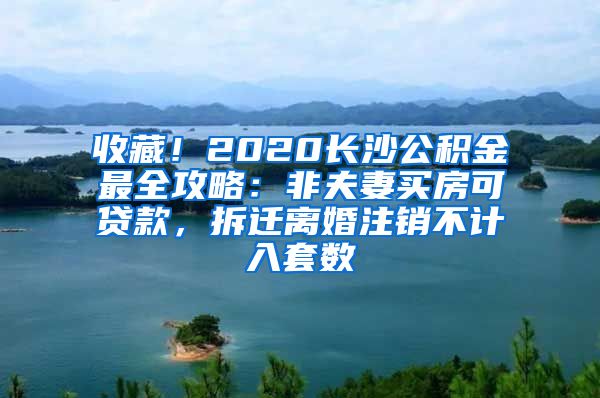 收藏！2020长沙公积金最全攻略：非夫妻买房可贷款，拆迁离婚注销不计入套数