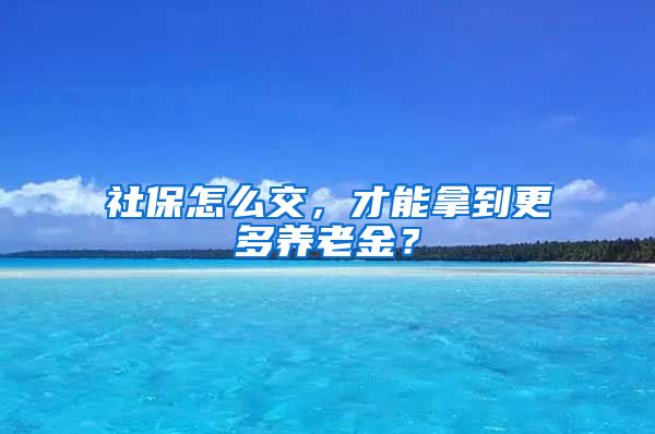社保怎么交，才能拿到更多养老金？