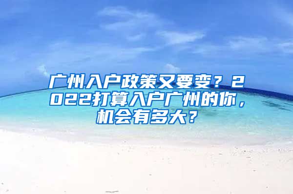 广州入户政策又要变？2022打算入户广州的你，机会有多大？