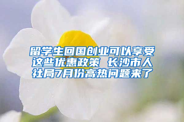 留学生回国创业可以享受这些优惠政策 长沙市人社局7月份高热问题来了