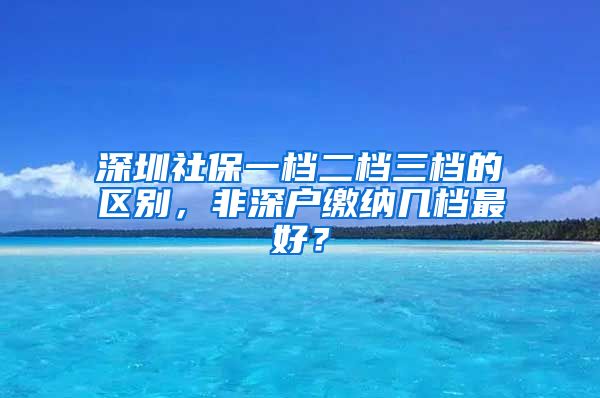 深圳社保一档二档三档的区别，非深户缴纳几档最好？