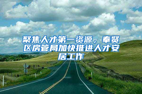 聚焦人才第一资源，奉贤区房管局加快推进人才安居工作