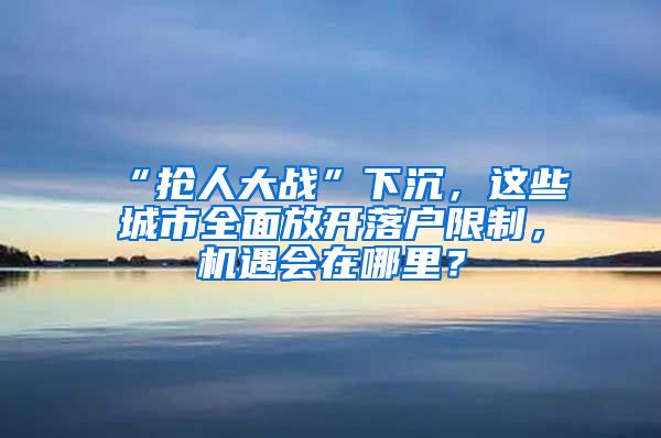 “抢人大战”下沉，这些城市全面放开落户限制，机遇会在哪里？