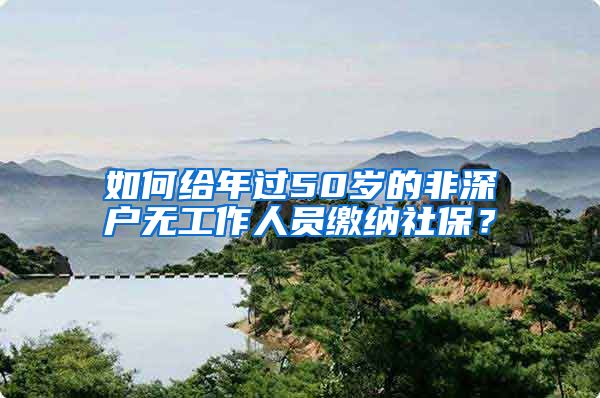 如何给年过50岁的非深户无工作人员缴纳社保？