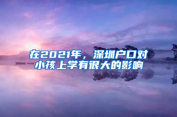在2021年，深圳户口对小孩上学有很大的影响