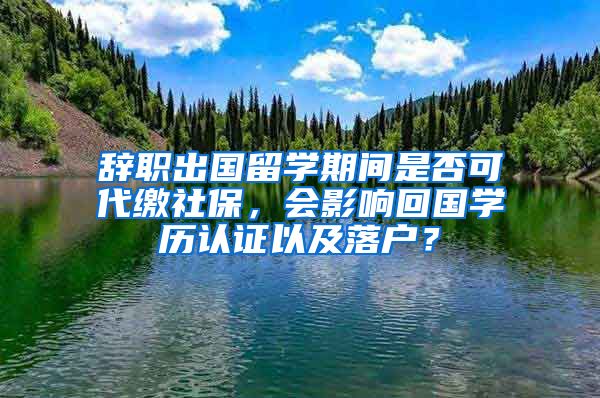 辞职出国留学期间是否可代缴社保，会影响回国学历认证以及落户？