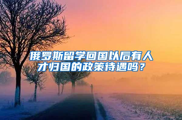 俄罗斯留学回国以后有人才归国的政策待遇吗？