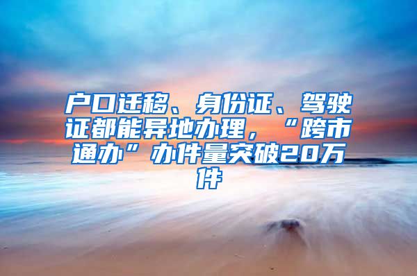 户口迁移、身份证、驾驶证都能异地办理，“跨市通办”办件量突破20万件