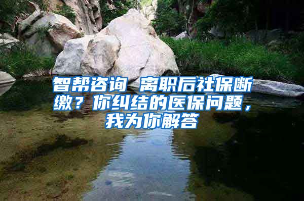 智帮咨询 离职后社保断缴？你纠结的医保问题，我为你解答