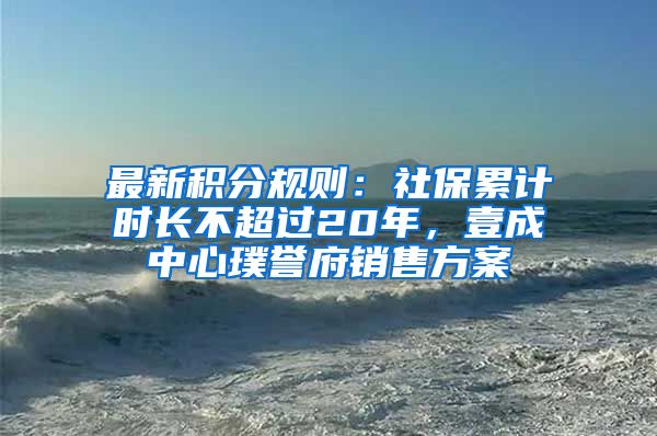 最新积分规则：社保累计时长不超过20年，壹成中心璞誉府销售方案