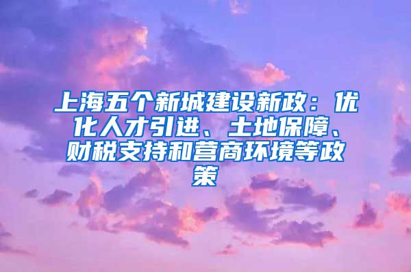 上海五个新城建设新政：优化人才引进、土地保障、财税支持和营商环境等政策