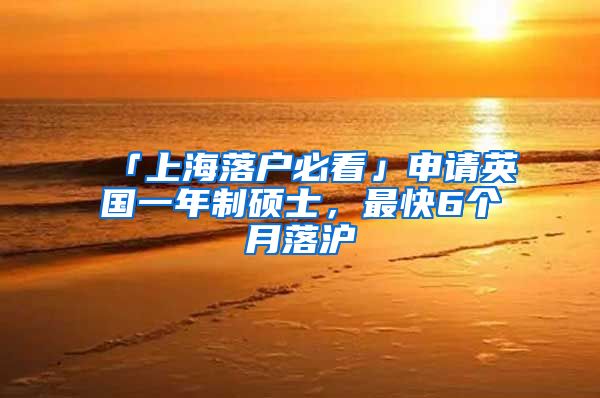 「上海落户必看」申请英国一年制硕士，最快6个月落沪