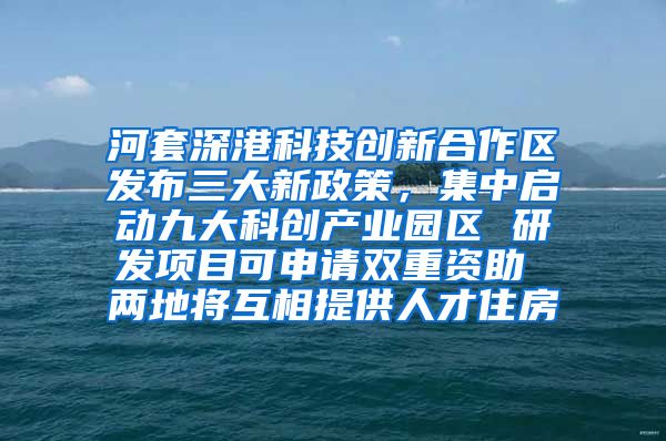 河套深港科技创新合作区发布三大新政策，集中启动九大科创产业园区 研发项目可申请双重资助 两地将互相提供人才住房
