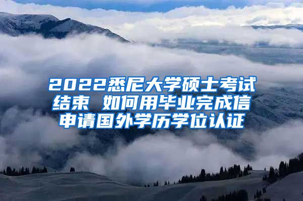 2022悉尼大学硕士考试结束 如何用毕业完成信申请国外学历学位认证