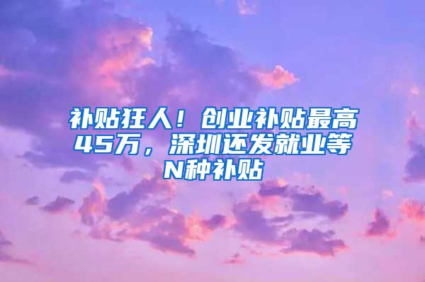 补贴狂人！创业补贴最高45万，深圳还发就业等N种补贴