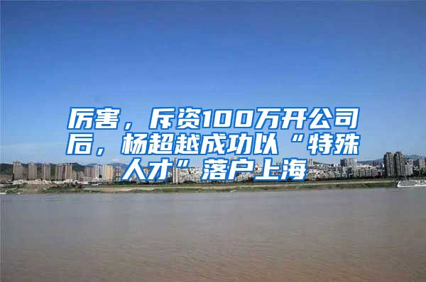 厉害，斥资100万开公司后，杨超越成功以“特殊人才”落户上海