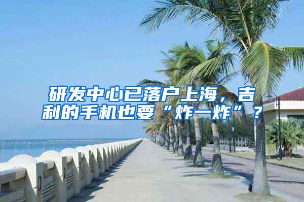 研发中心已落户上海，吉利的手机也要“炸一炸”？