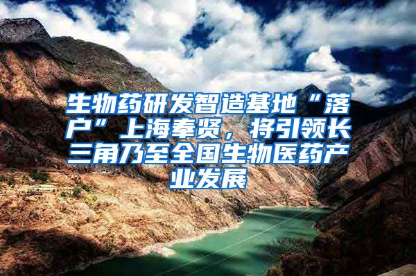 生物药研发智造基地“落户”上海奉贤，将引领长三角乃至全国生物医药产业发展