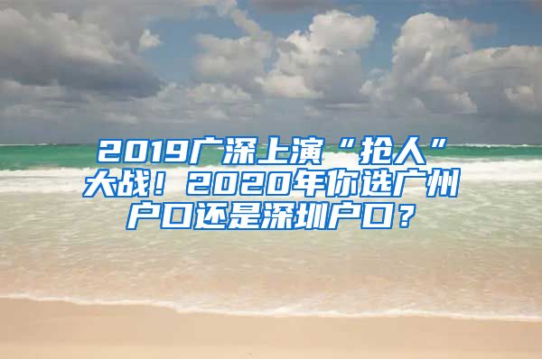 2019广深上演“抢人”大战！2020年你选广州户口还是深圳户口？