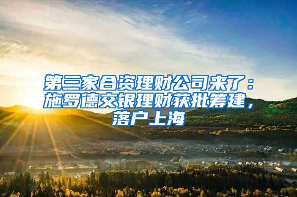 第三家合资理财公司来了：施罗德交银理财获批筹建，落户上海