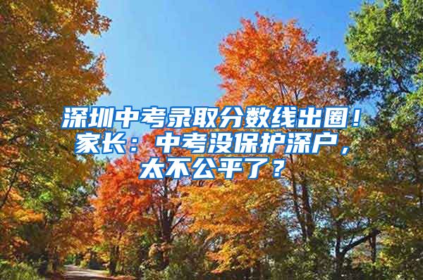 深圳中考录取分数线出圈！家长：中考没保护深户，太不公平了？