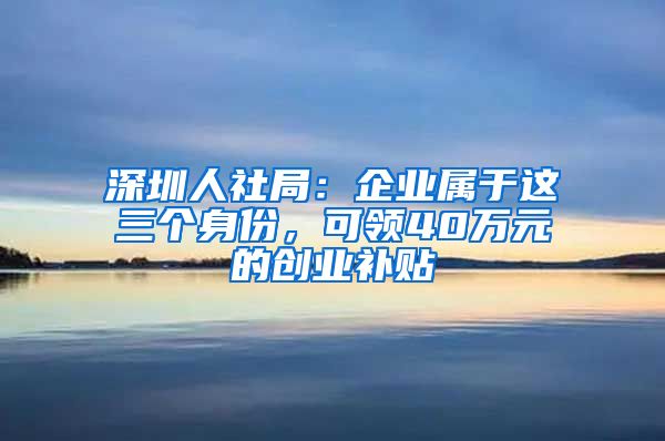 深圳人社局：企业属于这三个身份，可领40万元的创业补贴