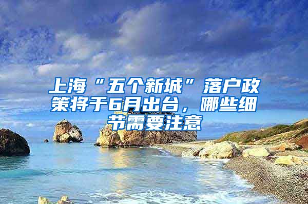 上海“五个新城”落户政策将于6月出台，哪些细节需要注意
