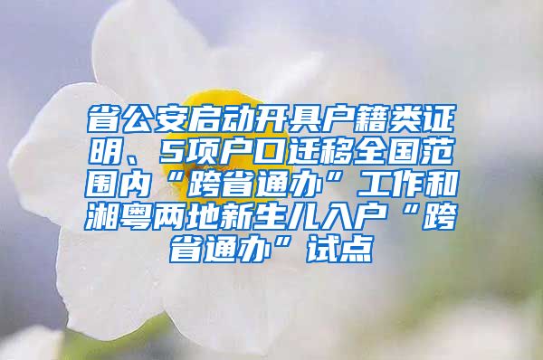 省公安启动开具户籍类证明、5项户口迁移全国范围内“跨省通办”工作和湘粤两地新生儿入户“跨省通办”试点