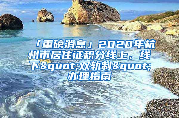 「重磅消息」2020年杭州市居住证积分线上、线下"双轨制"办理指南