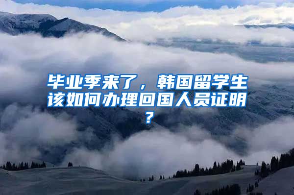 毕业季来了，韩国留学生该如何办理回国人员证明？