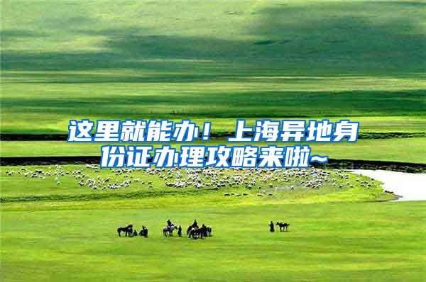 这里就能办！上海异地身份证办理攻略来啦~