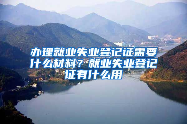 办理就业失业登记证需要什么材料？就业失业登记证有什么用