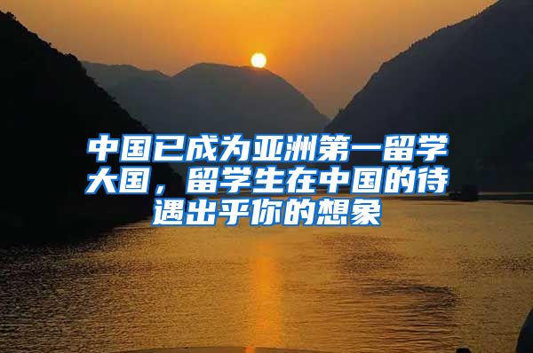 中国已成为亚洲第一留学大国，留学生在中国的待遇出乎你的想象
