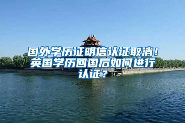 国外学历证明信认证取消！英国学历回国后如何进行认证？