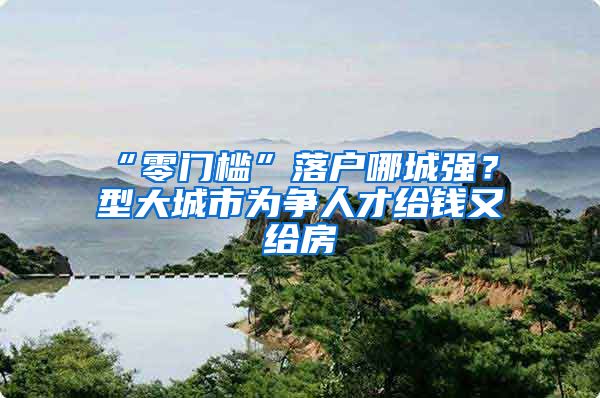 “零门槛”落户哪城强？Ⅱ型大城市为争人才给钱又给房