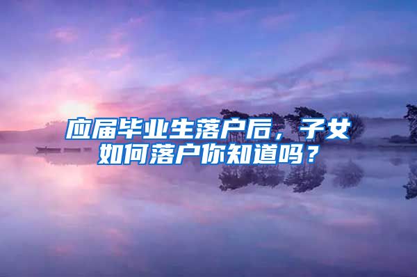 应届毕业生落户后，子女如何落户你知道吗？