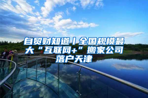 自贸财知道丨全国规模最大“互联网+”搬家公司落户天津