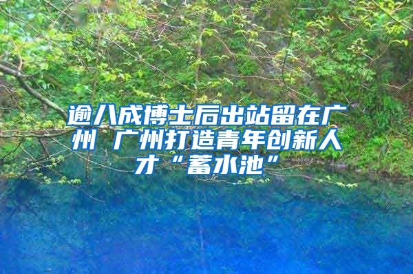 逾八成博士后出站留在广州 广州打造青年创新人才“蓄水池”