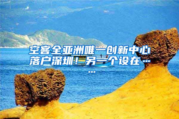 空客全亚洲唯一创新中心落户深圳！另一个设在……