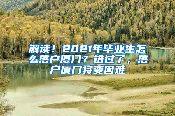 解读！2021年毕业生怎么落户厦门？错过了，落户厦门将变困难