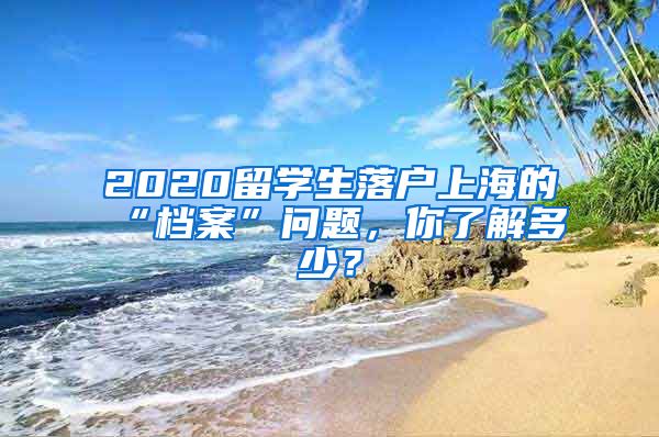 2020留学生落户上海的“档案”问题，你了解多少？