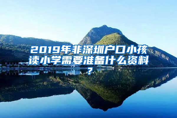 2019年非深圳户口小孩读小学需要准备什么资料？