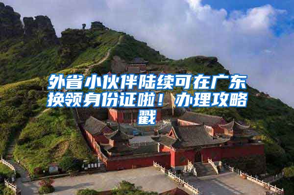 外省小伙伴陆续可在广东换领身份证啦！办理攻略戳