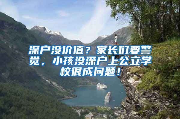 深户没价值？家长们要警觉，小孩没深户上公立学校很成问题！