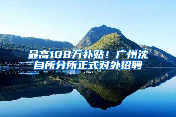 最高108万补贴！广州沈自所分所正式对外招聘