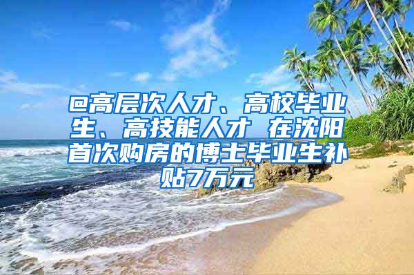 @高层次人才、高校毕业生、高技能人才 在沈阳首次购房的博士毕业生补贴7万元