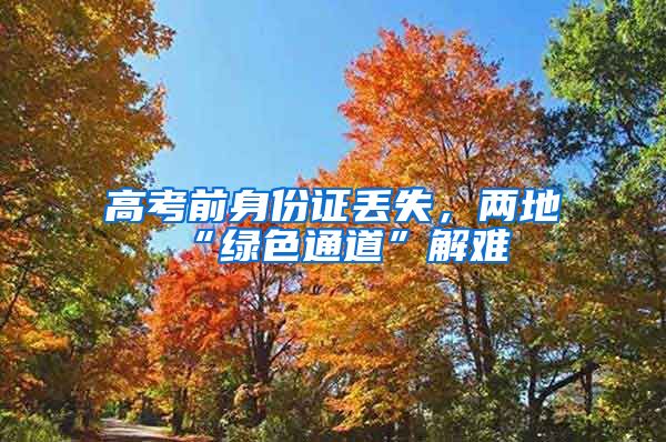 高考前身份证丢失，两地“绿色通道”解难