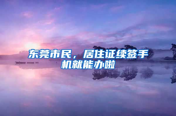 东莞市民，居住证续签手机就能办啦