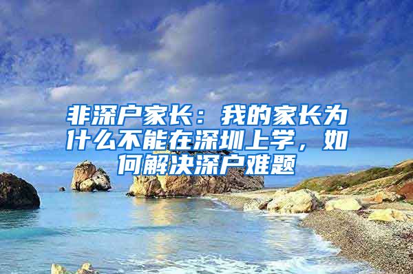 非深户家长：我的家长为什么不能在深圳上学，如何解决深户难题